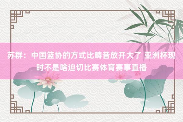 苏群：中国篮协的方式比畴昔放开大了 亚洲杯现时不是啥迫切比赛体育赛事直播