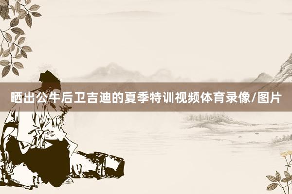 晒出公牛后卫吉迪的夏季特训视频体育录像/图片