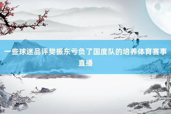 一些球迷品评樊振东亏负了国度队的培养体育赛事直播