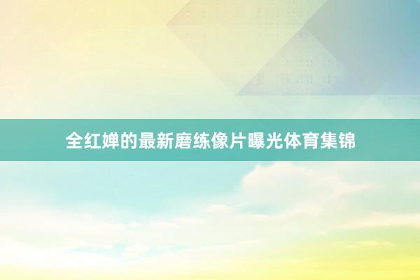全红婵的最新磨练像片曝光体育集锦