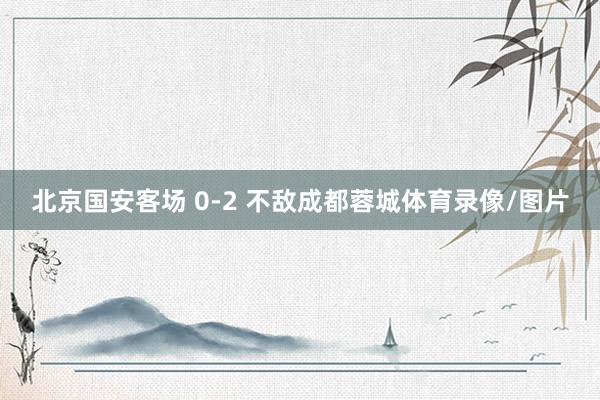 北京国安客场 0-2 不敌成都蓉城体育录像/图片