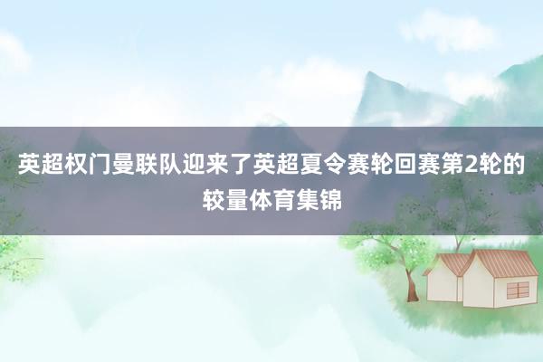 英超权门曼联队迎来了英超夏令赛轮回赛第2轮的较量体育集锦