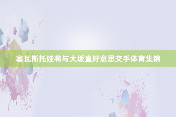 塞瓦斯托娃将与大坂直好意思交手体育集锦