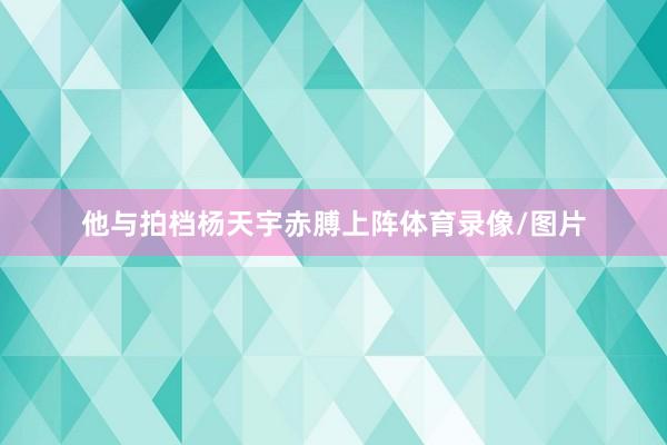 他与拍档杨天宇赤膊上阵体育录像/图片