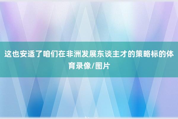 这也安适了咱们在非洲发展东谈主才的策略标的体育录像/图片
