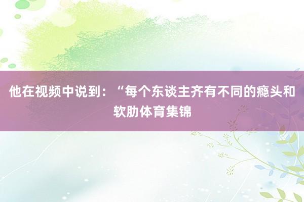 他在视频中说到：“每个东谈主齐有不同的瘾头和软肋体育集锦