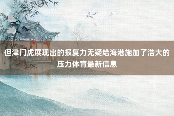 但津门虎展现出的报复力无疑给海港施加了浩大的压力体育最新信息