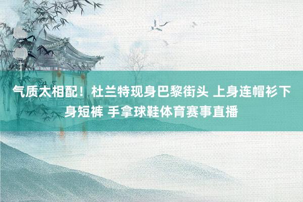 气质太相配！杜兰特现身巴黎街头 上身连帽衫下身短裤 手拿球鞋体育赛事直播
