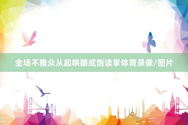 全场不雅众从起哄酿成饱读掌体育录像/图片