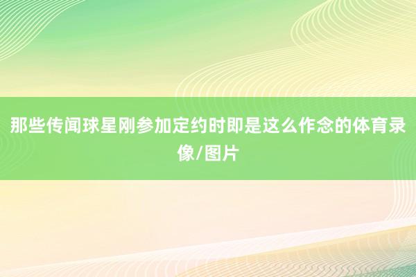 那些传闻球星刚参加定约时即是这么作念的体育录像/图片