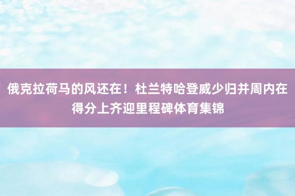 俄克拉荷马的风还在！杜兰特哈登威少归并周内在得分上齐迎里程碑体育集锦