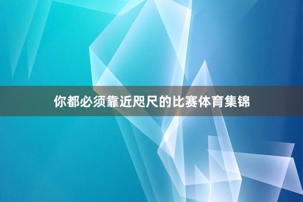 你都必须靠近咫尺的比赛体育集锦