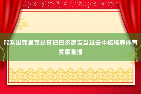 能看出弗里克是真把巴尔德吉当过去中枢培养体育赛事直播