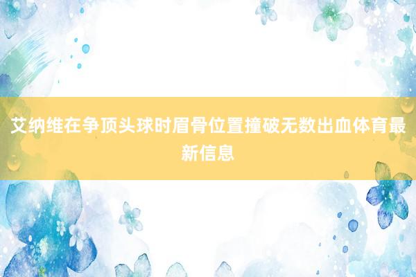 艾纳维在争顶头球时眉骨位置撞破无数出血体育最新信息