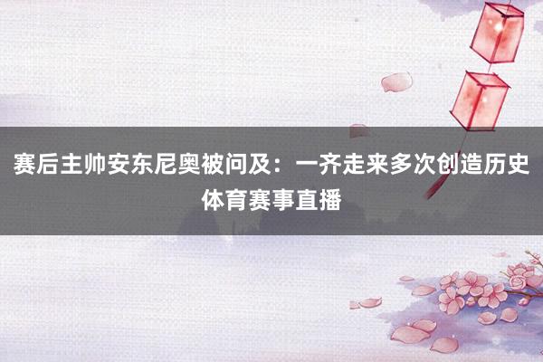 赛后主帅安东尼奥被问及：一齐走来多次创造历史体育赛事直播