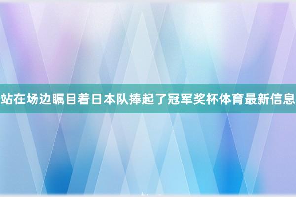 站在场边瞩目着日本队捧起了冠军奖杯体育最新信息