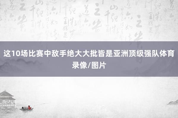 这10场比赛中敌手绝大大批皆是亚洲顶级强队体育录像/图片