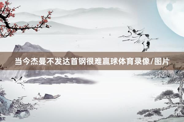 当今杰曼不发达首钢很难赢球体育录像/图片