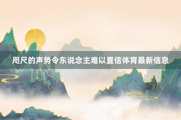 咫尺的声势令东说念主难以置信体育最新信息