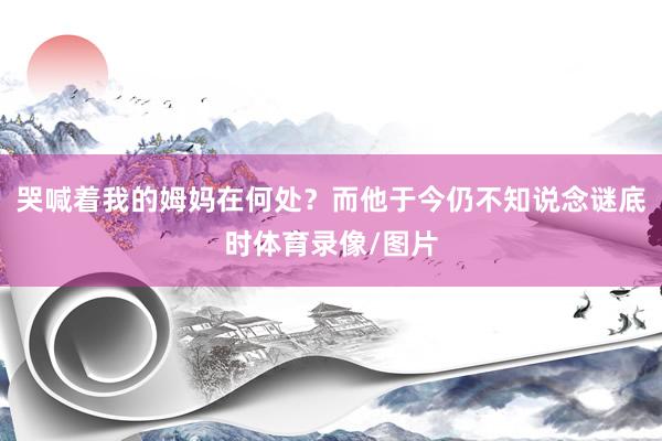 哭喊着我的姆妈在何处？而他于今仍不知说念谜底时体育录像/图片