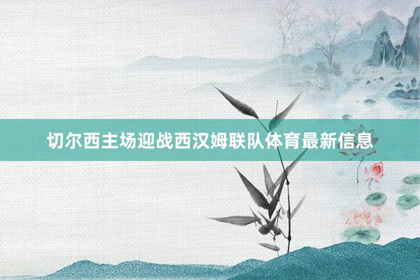 切尔西主场迎战西汉姆联队体育最新信息