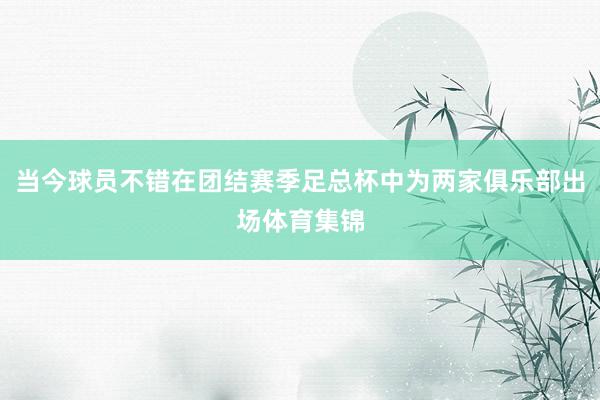 当今球员不错在团结赛季足总杯中为两家俱乐部出场体育集锦