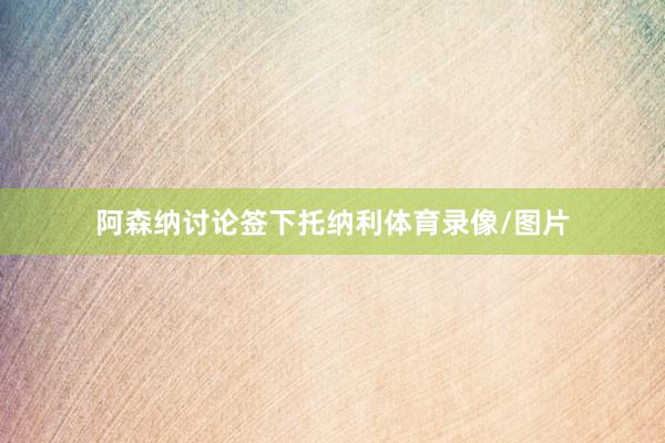 阿森纳讨论签下托纳利体育录像/图片