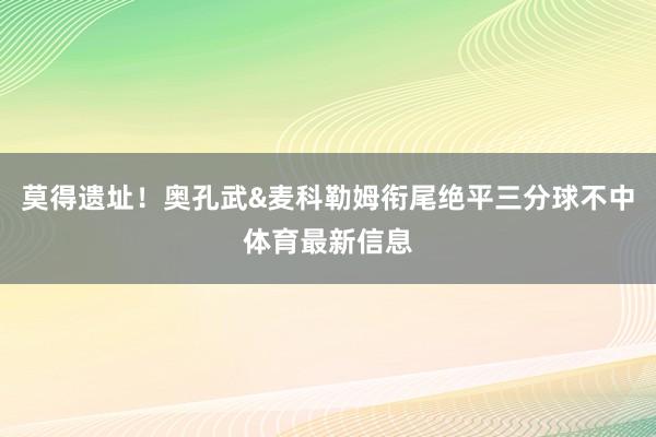 莫得遗址！奥孔武&麦科勒姆衔尾绝平三分球不中体育最新信息