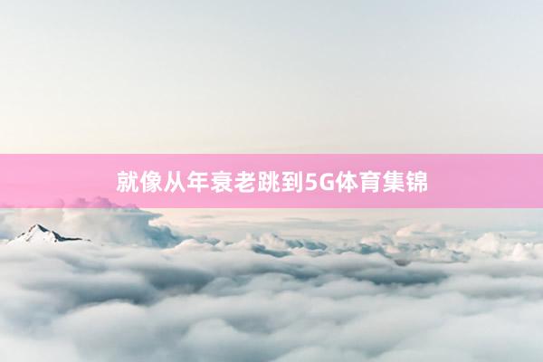 就像从年衰老跳到5G体育集锦