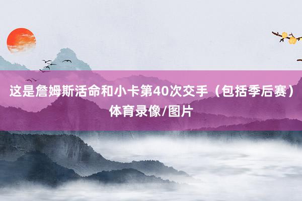 这是詹姆斯活命和小卡第40次交手（包括季后赛）体育录像/图片