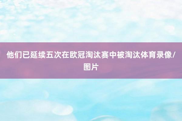 他们已延续五次在欧冠淘汰赛中被淘汰体育录像/图片