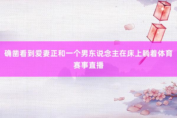 确凿看到爱妻正和一个男东说念主在床上躺着体育赛事直播