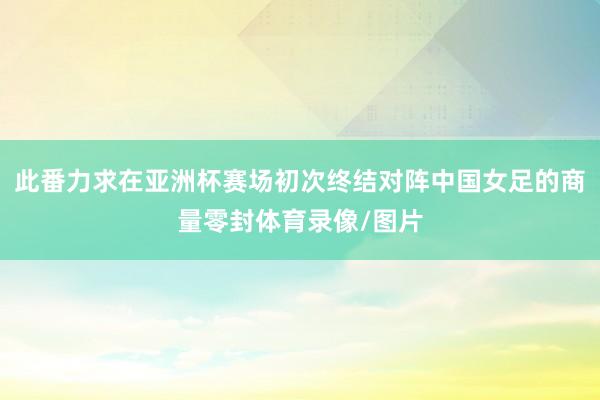 此番力求在亚洲杯赛场初次终结对阵中国女足的商量零封体育录像/图片
