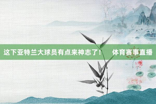 这下亚特兰大球员有点来神志了！    体育赛事直播