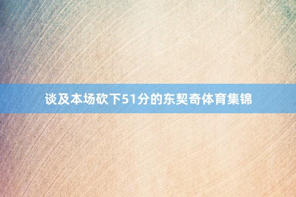 谈及本场砍下51分的东契奇体育集锦