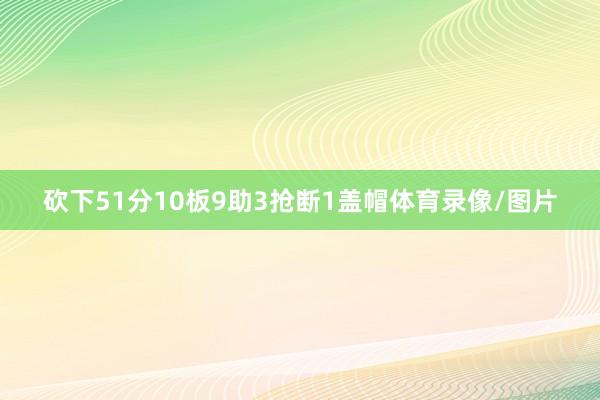 砍下51分10板9助3抢断1盖帽体育录像/图片