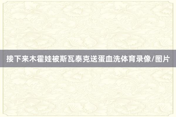 接下来木霍娃被斯瓦泰克送蛋血洗体育录像/图片