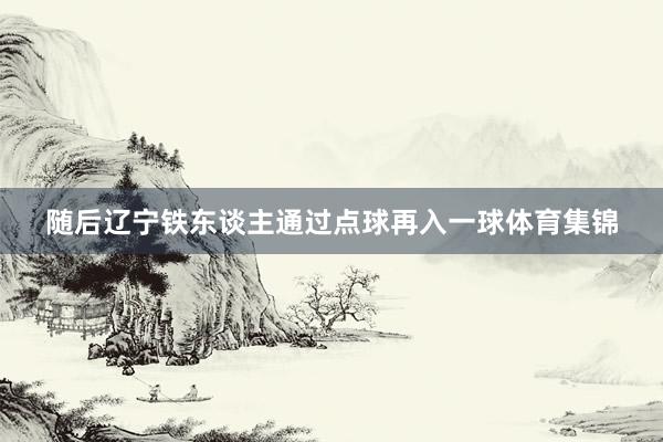 随后辽宁铁东谈主通过点球再入一球体育集锦