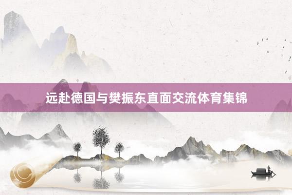 远赴德国与樊振东直面交流体育集锦