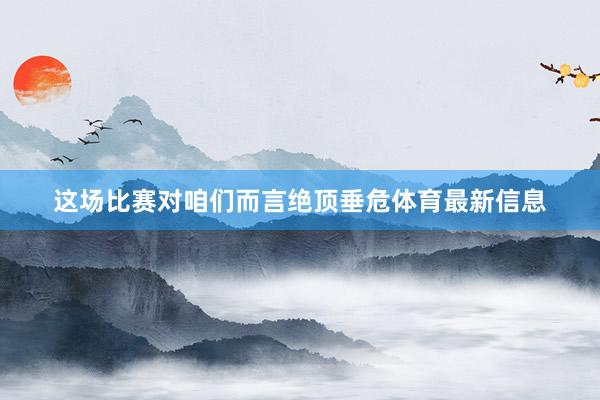 这场比赛对咱们而言绝顶垂危体育最新信息