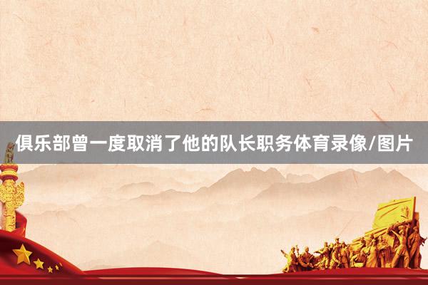 俱乐部曾一度取消了他的队长职务体育录像/图片