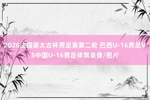 2026法国蒙太古杯男足赛第二轮 巴西U-16男足VS中国U-16男足体育录像/图片