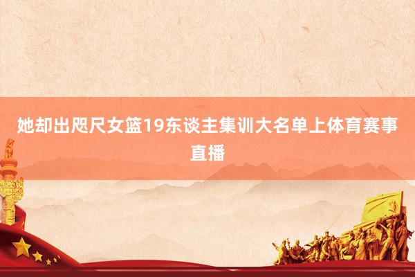 她却出咫尺女篮19东谈主集训大名单上体育赛事直播