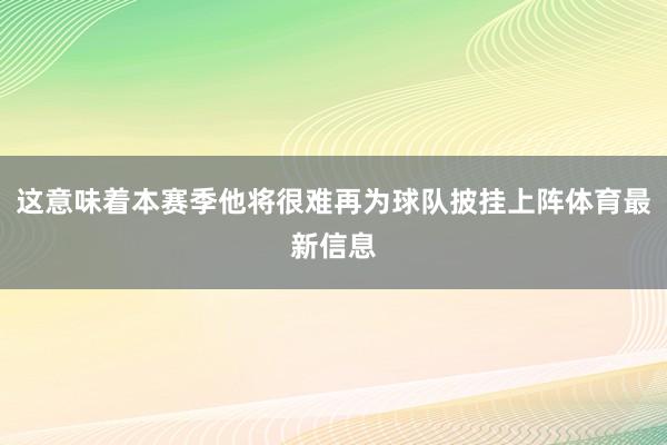 这意味着本赛季他将很难再为球队披挂上阵体育最新信息