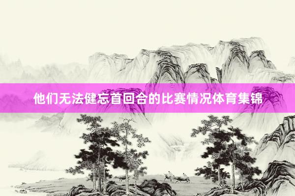 他们无法健忘首回合的比赛情况体育集锦
