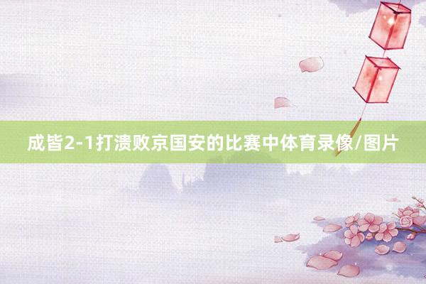 成皆2-1打溃败京国安的比赛中体育录像/图片