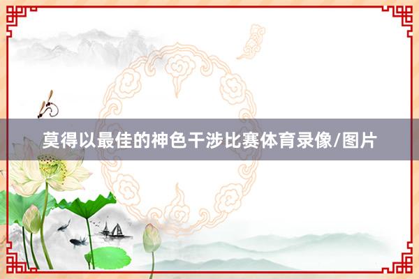 莫得以最佳的神色干涉比赛体育录像/图片