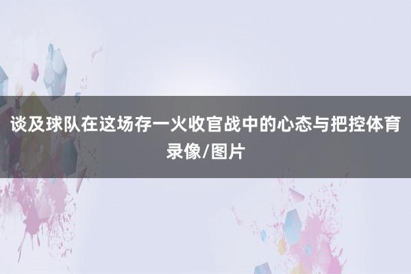 谈及球队在这场存一火收官战中的心态与把控体育录像/图片