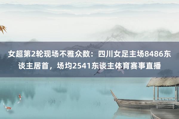 女超第2轮现场不雅众数：四川女足主场8486东谈主居首，场均2541东谈主体育赛事直播