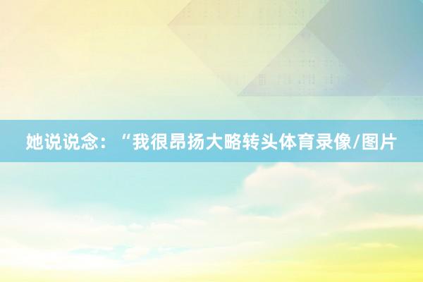 她说说念：“我很昂扬大略转头体育录像/图片